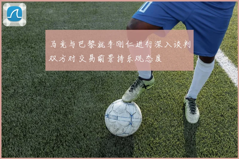马竞与巴黎就李刚仁进行深入谈判双方对交易前景持乐观态度