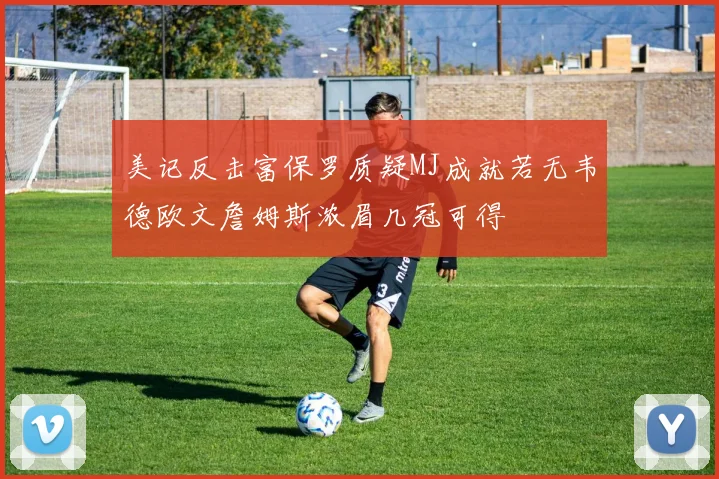 美记反击富保罗质疑MJ成就若无韦德欧文詹姆斯浓眉几冠可得
