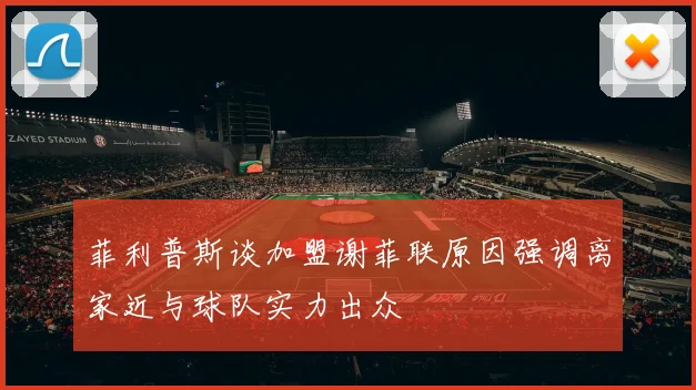 菲利普斯谈加盟谢菲联原因强调离家近与球队实力出众