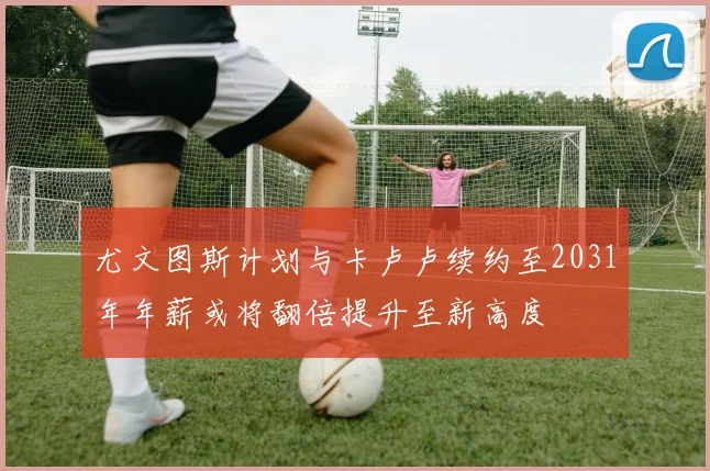 尤文图斯计划与卡卢卢续约至2031年年薪或将翻倍提升至新高度