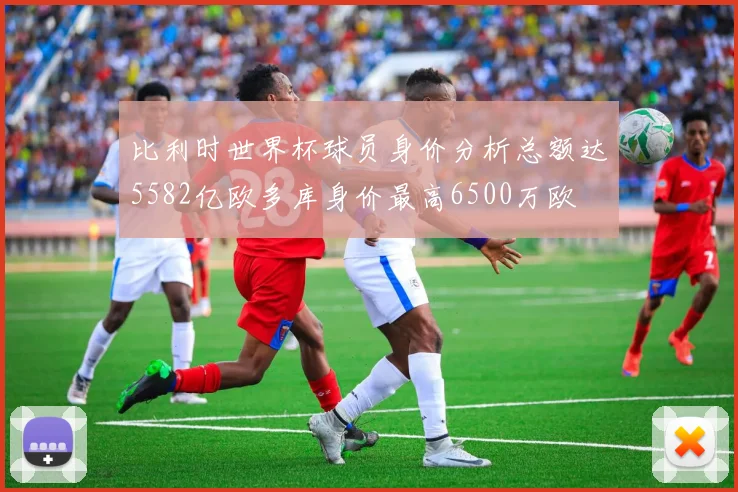 比利时世界杯球员身价分析总额达5582亿欧多库身价最高6500万欧