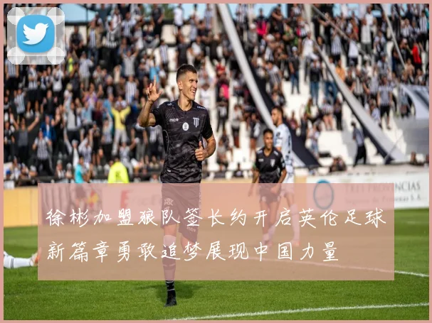 徐彬加盟狼队签长约开启英伦足球新篇章勇敢追梦展现中国力量