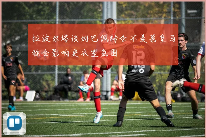 拉波尔塔谈姆巴佩转会不羡慕皇马称会影响更衣室氛围