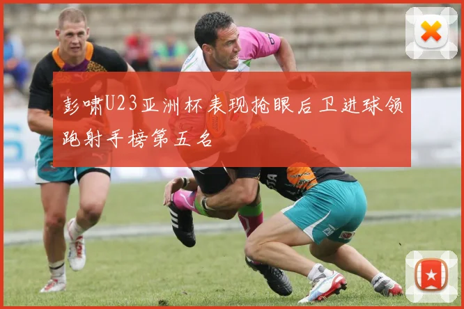 彭啸U23亚洲杯表现抢眼后卫进球领跑射手榜第五名
