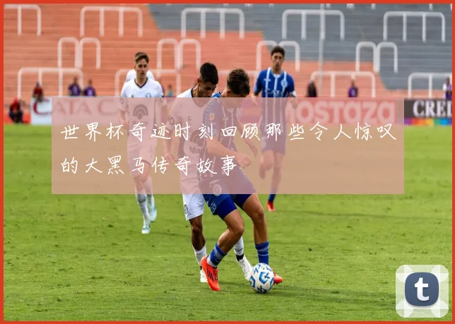 世界杯奇迹时刻回顾那些令人惊叹的大黑马传奇故事