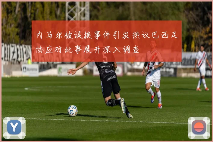 内马尔被误换事件引发热议巴西足协应对此事展开深入调查
