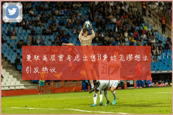 曼联高层曾考虑出售B费的荒谬想法引发热议