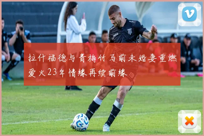 拉什福德与青梅竹马前未婚妻重燃爱火23年情缘再续前缘