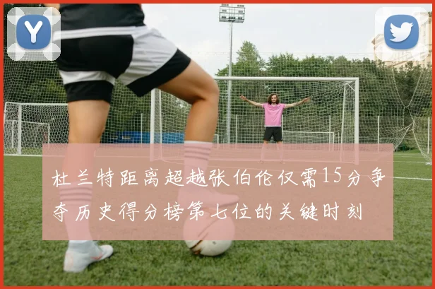 杜兰特距离超越张伯伦仅需15分争夺历史得分榜第七位的关键时刻