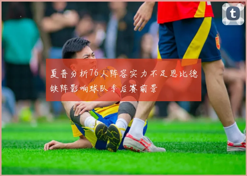 夏普分析76人阵容实力不足恩比德缺阵影响球队季后赛前景