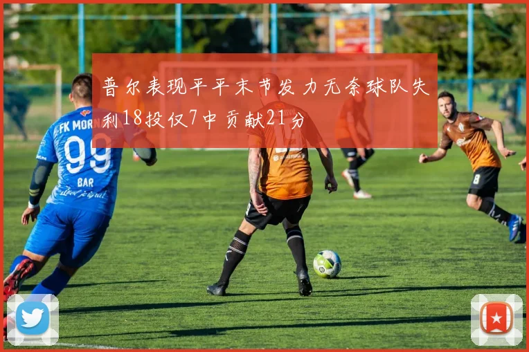 普尔表现平平末节发力无奈球队失利18投仅7中贡献21分