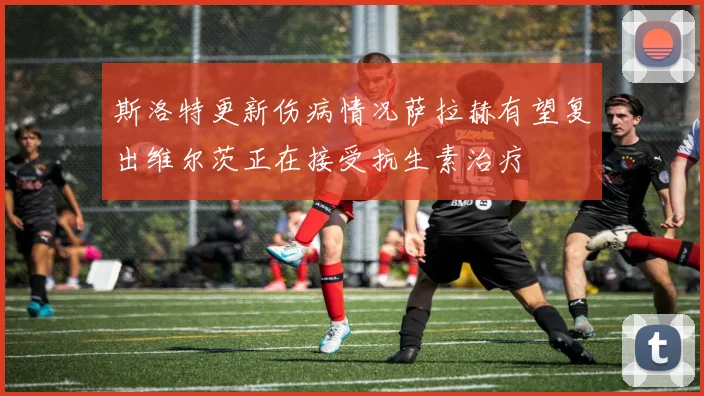 斯洛特更新伤病情况萨拉赫有望复出维尔茨正在接受抗生素治疗