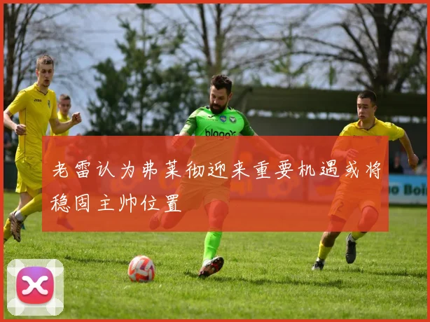 老雷认为弗莱彻迎来重要机遇或将稳固主帅位置