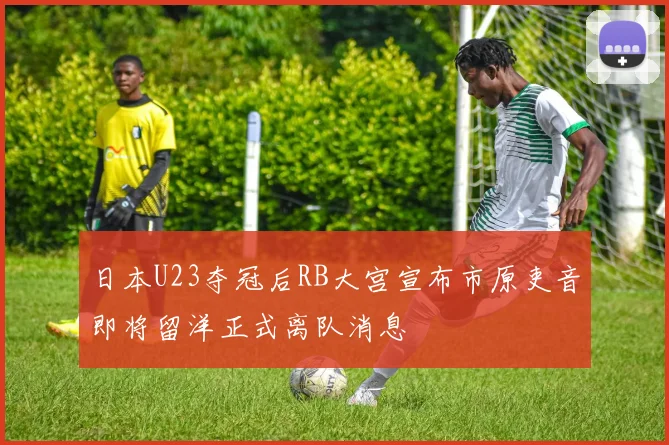 日本U23夺冠后RB大宫宣布市原吏音即将留洋正式离队消息