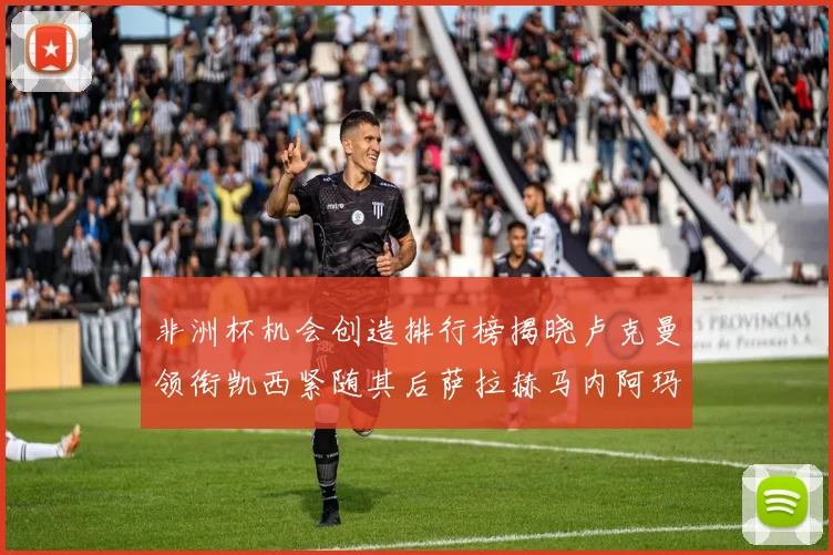 非洲杯机会创造排行榜揭晓卢克曼领衔凯西紧随其后萨拉赫马内阿玛德跻身前五